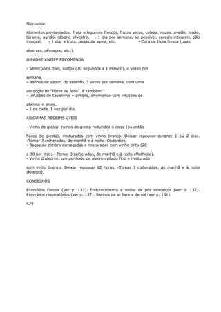 Hidropisia
Alimentos privilegiados: fruta e legumes frescos, frutos secos, cebola, nozes, avelãs, limão,
toranja, agrião, rábano silvestre, . 1 dia por semana, se possível. cereais integrais, pão
integral, - 1 dia, a fruta. papas de aveia, etc. - Cura de fruta fresca (uvas,
alperces, pêssegos, etc.).
O PADRE KNEIPP RECOMENDA
- Semicúpios frios, curtos (30 segundos a 1 minuto), 4 vezes por
semana.
- Banhos de vapor, de assento, 3 vezes por semana, com uma
decocção de “flores de feno”. E também:
- Infusões de cavalinha + zimbro, alternando com infusões de
absinto + aloés.
- 1 de cada, 1 vez por dia.
AILGUMAS RECEIMS ú7EIS
- Vinho de qlesta: ramos de giesta reduzidos a cinza (ou então
flores de giesta), misturados com vinho branco. Deixar repousar durante 1 ou 2 dias.
-Tomar 3 colheradas, de manhã e à noite (Dodonée).
- Bagas de zlrnbro esmagadas e misturadas com vinho tinto (20
a 30 por litro). -Tomar 3 colheradas, de manhã e à noite (Mathiole).
- Vinho d alecrim: um punhado de alecrim pilado fino e misturado
com vinho branco. Deixar repousar 12 horas. -Tomar 3 colheradas, de manhã e à noite
(Kneipp).
CONSELHOS
Exercícios Físicos (ver p. 133). Endurecimento e andar de pés descalços (ver p. 132).
Exercícios respiratórios (ver p. 137). Banhos de ar livre e de sol (ver p. 151).
429
 