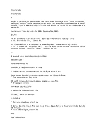 Hipertensão
Hipertensão
A
enção às perturbações persistentes, tais como dores de cabeça, zum- `bidos nos ouvidos,
vertigens, insônia, fadiga, perturbações da visão, etc. Controlar frequentemente a tensão
arterial. Vigiar a exaustão física e intelectual, evitar os ruídos, as contrariedades e a
excitação.
Ver também Prisão de ventre (p. 522), Colesterof (p. 321).
DIw901
40.9 * Espinheiio-alvar - Erva-benta - Bolsa-de-pastor Oliveira (folhas) - Salva
1 ou 2 drageias de cada, 1 vez ao dia.
ou Espin17eíro-alv,ar + Erva-benta + Bolsa-de-pastor Oliveira (f0117OS) + Salva
1 ou 2 pitadas de cada planta para 1 litro de água. Ferver durante 2 minutos e deixar
repousar durante 15 minutos. Tomar 3 chávenas por dia.
~
2 gotas, 2 vezes ao dia (sob receita médica).
8817hOS dOS ~
Com uma infusão de:
Cornomil,9 + Espinheiro-alvar + Salva
2 pitadas de cada planta para meio litro de água. Aquecer em
lume brando durante 20 minutos. Acrescentar 4 ou 5 litros de água.
* Este banho dos pés dura entre
10 ou 15 minutos. Em seguida passar os pés por água fria.
* 3 vezes por semana.
ÁRVIMIOS CtO OSSOIMO
* Banhos de assento frios ou com
fricções, 3 vezes por semana.
1,0~017.9 *
* Com uma infusão de alho: 5 ou
6 dentes de alho migado fino para meio litro de água. Ferver e deixar em infusão durante
15 minutos.
* Fazer esta lavagem, dia sim dia
não.
DUC/MS O.ofus~
 