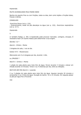 Hipotensão
MUITO ACONSELHADO PELO PADRE KNEW
Banhos de assento frios ou com fricções, todos os dias, bem como loções e fricções totais,
frescas e diárias.
CONSELHOS
-Exercícios físicos (ver p. 133).
- Endurecimento, andar de pés descalços na água (ver p. 132). -Exercícios respiratórios
(ver p. 13 7).
Hipotensão
V
er também Fadiga, p. 392. A hipotensão pode provocar mal-estar, vertigens, síncopes. É
necessário fazer um exame médico para determinar a sua origem.
Á0m961 ‘15 *
Alecrim - Zímbro - Monta
2 drageias de cada, 1 vez ao dia.
Golola rm71 - Eleuterococo
Alternando com 4 a 6 drageias por dia, durante 1 mês.
ou /IMUSSO *
Alecrírn + Zimbro + Monta
1 pitada de cada planta para meio litro de água. Ferver durante 3 minutos e deixar em
infusão durante 15 minutos. Tomar 3 ou 4 chávenas por dia, entre as refeições.
08/7/105 d05 PóS Alocrim + Lavanda
2 ou 3 pitadas de cada planta para meio litro de água. Aquecer durante 20 minutos e
acrescentar 4 ou 5 litros de água. Duração do banho: 10 a 15 minutos. Em seguida passar
os pés por água fria e friccionar.
432
 