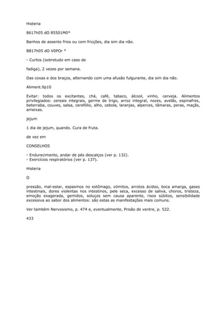 Histeria
8617h05 dO 85501M0*
Banhos de assento frios ou com fricções, dia sim dia não.
B817h05 dO V0POr *
- Curtos (sobretudo em caso de
fadiga), 2 vezes por semana.
Das coxas e dos braços, alternando com uma afusão fulgurante, dia sim dia não.
Aliment.9p10
Evitar: todos os excitantes, chá, café, tabaco, álcool, vinho, cerveja. Alimentos
privilegiados: cereais integrais, germe de trigo, arroz integral, nozes, avelãs, espinafres,
beterraba, couves, salsa, cerefólio, alho, cebola, laranjas, alperces, tâmaras, peras, maçãs,
ameixas.
jejum
1 dia de jejum, quando. Cura de fruta.
de vez em
CONSELHOS
- Endurecimento, andar de pés descalços (ver p. 132).
- Exercícios respiratórios (ver p. 137).
Histeria
O
pressão, mal-estar, espasmos no estômago, vómitos, arrotos ácidos, boca amarga, gases
intestinais, dores violentas nos intestinos, pele seca, excesso de saliva, choros, tristeza,
emoção exagerada, gemidos, soluços sem causa aparente, risos súbitos, sensibilidade
excessiva ao sabor dos alimentos: são estas as manifestações mais comuns.
Ver também Nervosismo, p. 474 e, eventualmente, Prisão de ventre, p. 522.
433
 