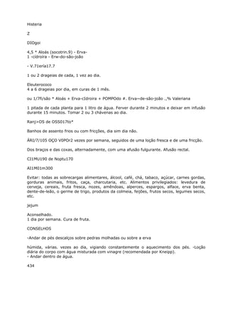 Histeria
Z
DIOgoi
4,5 * Aloás (socotrin.9) - Erva-
1 -cídroíra - Erw-do-são-joão
- V.71ería17.7
1 ou 2 drageias de cada, 1 vez ao dia.
Eleuterococo
4 a 6 drageias por dia, em curas de 1 mês.
ou 1/7fi/são * Aloás + Erva-cIdroira + POMPOdo #. Erva~de-são-joão .,% Valeriana
1 pitada de cada planta para 1 litro de água. Ferver durante 2 minutos e deixar em infusão
durante 15 minutos. Tomar 2 ou 3 chávenas ao dia.
Ranj>OS de OSS017to*
Banhos de assento frios ou com fricções, dia sim dia não.
ÁRI/7/105 OÇO V0POr2 vezes por semana, seguidos de uma loção fresca e de uma fricção.
Dos braços e das coxas, alternadamente, com uma afusão fulgurante. Afusão rectal.
CI1MU190 de Noptu170
AI1M01m300
Evitar: todas as sobrecargas alimentares, álcool, café, chá, tabaco, açúcar, carnes gordas,
gorduras animais, fritos, caça, charcutaria, etc. Alimentos privilegiados: levedura de
cerveja, cereais, fruta fresca, nozes, amêndoas, alperces, espargos, alface, erva benta,
dente-de-leão, o germe de trigo, produtos da colmeia, feijões, frutos secos, legumes secos,
etc.
jejum
Aconselhado.
1 dia por semana. Cura de fruta.
CONSELHOS
-Andar de pés descalços sobre pedras molhadas ou sobre a erva
húmida, várias. vezes ao dia, vigiando constantemente o aquecimento dos pés. -Loção
diária do corpo com água misturada com vinagre (recomendada por Kneipp).
- Andar dentro de água.
434
 
