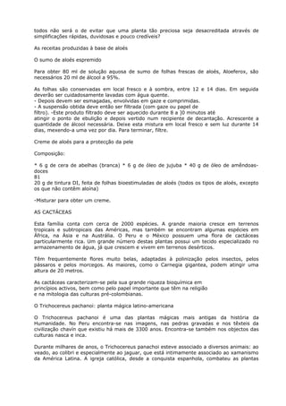 todos não será o de evitar que uma planta tão preciosa seja desacreditada através de
simplificações rápidas, duvidosas e pouco credíveis?
As receitas produzidas à base de aloés
O sumo de aloés espremido
Para obter 80 ml de solução aquosa de sumo de folhas frescas de aloés, Aloeferox, são
necessários 20 ml de álcool a 95%.
As folhas são conservadas em local fresco e à sombra, entre 12 e 14 dias. Em seguida
deverão ser cuidadosamente lavadas com água quente.
- Depois devem ser esmagadas, envolvidas em gaze e comprimidas.
- A suspensão obtida deve então ser filtrada (com gaze ou papel de
filtro). -Este produto filtrado deve ser aquecido durante 8 a ]0 minutos até
atingir o ponto de ebulição e depois vertido num recipiente de decantação. Acrescente a
quantidade de álcool necessária. Deixe esta mistura em local fresco e sem luz durante 14
dias, mexendo-a uma vez por dia. Para terminar, filtre.
Creme de aloés para a protecção da pele
Composição:
* 6 g de cera de abelhas (branca) * 6 g de óleo de jujuba * 40 g de óleo de amêndoas-
doces
81
20 g de tintura DI, feita de folhas bioestimuladas de aloés (todos os tipos de aloés, excepto
os que não contêm aloína)
-Misturar para obter um creme.
AS CACTÁCEAS
Esta família conta com cerca de 2000 espécies. A grande maioria cresce em terrenos
tropicais e subtropicais das Américas, mas também se encontram algumas espécies em
África, na Ásia e na Austrália. O Peru e o México possuem uma flora de cactáceas
particularmente rica. Um grande número destas plantas possui um tecido especializado no
armazenamento de água, já que crescem e vivem em terrenos desérticos.
Têm frequentemente flores muito belas, adaptadas à polinização pelos insectos, pelos
pássaros e pelos morcegos. As maiores, como o Carnegia gigantea, podem atingir uma
altura de 20 metros.
As cactáceas caracterizam-se pela sua grande riqueza bioquímica em
princípios activos, bem como pelo papel importante que têm na religião
e na mitologia das culturas pré-colombianas.
O Trichocereus pachanoi: planta mágica latino-americana
O Trichocereus pachanoi é uma das plantas mágicas mais antigas da história da
Humanidade. No Peru encontra-se nas imagens, nas pedras gravadas e nos têxteis da
civilização chavín que existiu há mais de 3300 anos. Encontra-se também nos objectos das
culturas nasca e inca.
Durante milhares de anos, o Trichocereus panachoi esteve associado a diversos animais: ao
veado, ao colibri e especialmente ao jaguar, que está intimamente associado ao xamanismo
da América Latina. A igreja católica, desde a conquista espanhola, combateu as plantas
 