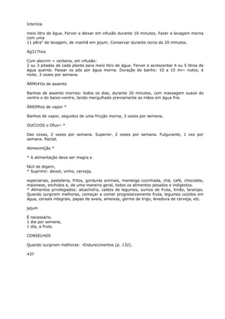 Icterícia
meio litro de água. Ferver e deixar em infusão durante 10 minutos. Fazer a lavagem morna
com uma
11 pêra” de lavagem, de manhã em jejum. Conservar durante cerca de 20 minutos.
Ág317hos
Com alecrim + verbena, em infusão:
2 ou 3 pitadas de cada planta para meio litro de água. Ferver e acrescentar 4 ou 5 litros de
água quente. Passar os pés por água morna. Duração do banho: 10 a 15 mi~ nutos, à
noite, 3 vezes por semana.
ÁRMI#Os de assento
Banhas de assento mornos: todos os dias, durante 20 minutos, com massagem suave do
ventre e do baixo-ventre, tendo mergulhado previamente as mãos em água fria.
ÁRRIMios de vapor *
Banhos de vapor, seguidos de uma fricção morna, 3 vezes por semana,
OUCI1OS o Ofus~ *
Das coxas, 2 vezes por semana. Superior, 2 vezes por semana. Fulgurante, 1 vez por
semana. Rectal.
AlimenmÇão *
* A alimentação deve ser magra e
fácil de digerir,
* Suprimir: álcool, vinho, cerveja,
especiarias, pastelaria, fritos, gorduras animais, manteiga cozinhada, chá, café, chocolate,
maionese, enchidos e, de uma maneira geral, todos os alimentos pesados e indigestos.
* Alimentos privilegiados: alcachofra, caldos de legumes, sumos de fruta, limão, laranjas.
Quando surgirem melhoras, começar a comer progressivamente fruta, legumes cozidos em
água, cereais integrais, papas de aveia, ameixas, germe de trigo, levedura de cerveja, etc.
jejum
É necessário.
1 dia por semana,
1 dia, a fruta.
CONSELHOS
Quando surgirem melhoras: -Endurecimentos (p. 132).
437
 