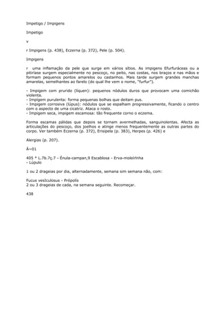 Impetigo / Impigens
Impetigo
v
r Impigens (p. 438), Eczerna (p. 372), Pele (p. 504).
Impigens
r uma inflamação da pele que surge em vários sítios. As impigens Efurfuráceas ou a
pitiríase surgem especialmente no pescoço, no peito, nas costas, nos braços e nas mãos e
formam pequenos pontos amarelos ou castanhos. Mais tarde surgem grandes manchas
amarelas, semelhantes ao farelo (do qual lhe vem o nome, “furfur”).
- Impigem com prurido (líquen): pequenos nódulos duros que provocam uma comichão
violenta.
- Impígem purulenta: forma pequenas bolhas que deitam pus.
- Impigem corrosiva (lúpus): nódulos que se espalham progressivamente, ficando o centro
com o aspecto de uma cicatriz. Ataca o rosto.
- Impigem seca, impigem escamosa: tão frequente corno o eczema.
Forma escamas pálidas que depois se tornam avermelhadas, sanguinolentas. Afecta as
articulações do pescoço, dos joelhos e atinge menos frequentemente as outras partes do
corpo. Ver também Eczerna (p. 372), Erisipela (p. 383), Herpes (p. 426) e
Alergias (p. 207).
Á~01
405 * L.7b.7ç.7 - Énula-campan,9 Escablosa - Erva-moleírlnha
- Lúpulo
1 ou 2 drageias por dia, alternadamente, semana sim semana não, com:
Fucus vesIculosus - Própolís
2 ou 3 drageias de cada, na semana seguinte. Recomeçar.
438
 