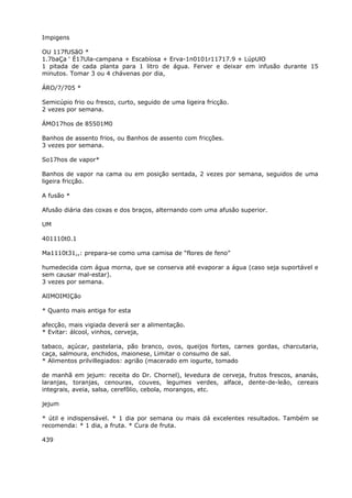 Impigens
OU 117fUSãO *
1.7baÇa ‘ É17Ula-campana + Escabíosa + Erva-1n0101r11717.9 + LúpUlO
1 pitada de cada planta para 1 litro de água. Ferver e deixar em infusão durante 15
minutos. Tomar 3 ou 4 chávenas por dia,
ÁRO/7/705 *
Semicúpio frio ou fresco, curto, seguido de uma ligeira fricção.
2 vezes por semana.
ÁMO17hos de 85501M0
Banhos de assento frios, ou Banhos de assento com fricções.
3 vezes por semana.
So17hos de vapor*
Banhos de vapor na cama ou em posição sentada, 2 vezes por semana, seguidos de uma
ligeira fricção.
A fusão *
Afusão diária das coxas e dos braços, alternando com uma afusâo superior.
UM
401110t0.1
Ma1110t31,,: prepara-se como uma camisa de “flores de feno”
humedecida com água morna, que se conserva até evaporar a água (caso seja suportável e
sem causar mal-estar).
3 vezes por semana.
AlIMOIMIÇão
* Quanto mais antiga for esta
afecção, mais vigiada deverá ser a alimentação.
* Evitar: álcool, vinhos, cerveja,
tabaco, açúcar, pastelaria, pão branco, ovos, queijos fortes, carnes gordas, charcutaria,
caça, salmoura, enchidos, maionese, Limitar o consumo de sal.
* Alimentos prilvillegiados: agrião (macerado em iogurte, tomado
de manhã em jejum: receita do Dr. Chornel), levedura de cerveja, frutos frescos, ananás,
laranjas, toranjas, cenouras, couves, legumes verdes, alface, dente-de-leão, cereais
integrais, aveia, salsa, cerefôlio, cebola, morangos, etc.
jejum
* útil e indispensável. * 1 dia por semana ou mais dá excelentes resultados. Também se
recomenda: * 1 dia, a fruta. * Cura de fruta.
439
 