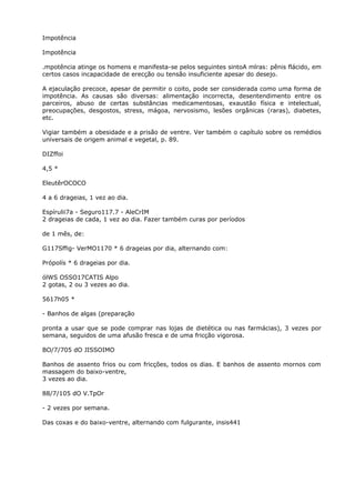 Impotência
Impotência
.mpotência atinge os homens e manifesta-se pelos seguintes sintoA mlras: pênis flácido, em
certos casos incapacidade de erecção ou tensão insuficiente apesar do desejo.
A ejaculação precoce, apesar de permitir o coito, pode ser considerada como uma forma de
impotência. As causas são diversas: alimentação incorrecta, desentendimento entre os
parceiros, abuso de certas substâncias medicamentosas, exaustão física e intelectual,
preocupações, desgostos, stress, mágoa, nervosismo, lesões orgânicas (raras), diabetes,
etc.
Vigiar também a obesidade e a prisão de ventre. Ver também o capítulo sobre os remédios
universais de origem animal e vegetal, p. 89.
DIZffoi
4,5 *
EleutêrOCOCO
4 a 6 drageias, 1 vez ao dia.
Espírulii7a - Seguro117.7 - AleCrIM
2 drageias de cada, 1 vez ao dia. Fazer também curas por períodos
de 1 mês, de:
G117Sffig- VerMO1170 * 6 drageias por dia, alternando com:
Própolís * 6 drageias por dia.
ólWS OSSO17CATIS Alpo
2 gotas, 2 ou 3 vezes ao dia.
5617h05 *
- Banhos de algas (preparação
pronta a usar que se pode comprar nas lojas de dietética ou nas farmácias), 3 vezes por
semana, seguidos de uma afusão fresca e de uma fricção vigorosa.
BO/7/705 dO JISSOIMO
Banhos de assento frios ou com fricções, todos os dias. E banhos de assento mornos com
massagem do baixo-ventre,
3 vezes ao dia.
88/7/105 dO V.TpOr
- 2 vezes por semana.
Das coxas e do baixo-ventre, alternando com fulgurante, insis441
 