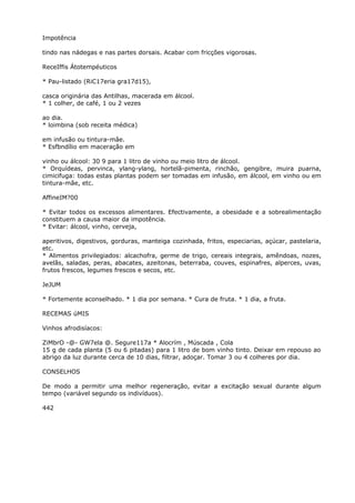 Impotência
tindo nas nádegas e nas partes dorsais. Acabar com fricções vigorosas.
ReceIffis Átotempéuticos
* Pau-listado (RiC17eria gra17d15),
casca originária das Antilhas, macerada em álcool.
* 1 colher, de café, 1 ou 2 vezes
ao dia.
* loimbina (sob receita médica)
em infusão ou tintura-mâe.
* Esfbndílio em maceração em
vinho ou álcool: 30 9 para 1 litro de vinho ou meio litro de álcool.
* Orquídeas, pervinca, ylang-ylang, hortelã-pimenta, rinchão, gengibre, muira puarna,
cimicifuga: todas estas plantas podem ser tomadas em infusão, em álcool, em vinho ou em
tintura-mãe, etc.
AffineIM?00
* Evitar todos os excessos alimentares. Efectivamente, a obesidade e a sobrealimentação
constituem a causa maior da impotência.
* Evitar: álcool, vinho, cerveja,
aperitivos, digestivos, gorduras, manteiga cozinhada, fritos, especiarias, açúcar, pastelaria,
etc.
* Alimentos privilegiados: alcachofra, germe de trigo, cereais integrais, amêndoas, nozes,
avelãs, saladas, peras, abacates, azeitonas, beterraba, couves, espinafres, alperces, uvas,
frutos frescos, legumes frescos e secos, etc.
JeJUM
* Fortemente aconselhado. * 1 dia por semana. * Cura de fruta. * 1 dia, a fruta.
RECEMAS úMIS
Vinhos afrodisíacos:
ZiMbrO -@- GW7ela @. Segure117a * Alocrím , Múscada , Cola
15 g de cada planta (5 ou 6 pitadas) para 1 litro de bom vinho tinto. Deixar em repouso ao
abrigo da luz durante cerca de 10 dias, filtrar, adoçar. Tomar 3 ou 4 colheres por dia.
CONSELHOS
De modo a permitir uma melhor regeneração, evitar a excitação sexual durante algum
tempo (variável segundo os indivíduos).
442
 