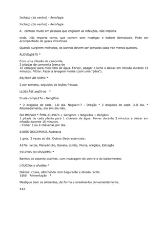 Inchaço (do ventre) - Aerofagia
Inchaço (do ventre) - Aerofagia
A contece muito em pessoas que engolem as refeições, não importa
onde, não importa como, que comem sem mastigar e bebem demasiado. Pode ser
acompanhado de gases intestinais.
Quando surgirem melhoras, os banhos devem ser tomados cada vez menos quentes.
ÁLOVOg0175 *
Com uma infusão de camomila.
3 pitadas de camomila (cerca de
10 cabeças) para meio litro de água. Ferver, apagar o lume e deixar em infusão durante 15
minutos. Filtrar. Fazer a lavagem morna (com uma “pêra”).
89/7h05 dO V0POr *
2 por semana, seguidos de loçôes frescas.
LL(@j Á@1wg0I-as *
Enula-campa17a - GengIbre
* 2 drageias de cada: 1.O dia. NogueIr-7 - Orégão * 2 drageias de cada: 2.O dia. *
Alternadamente, dia sim dia não.
OU IMUSãO * ÉMIa-C~Pal73 + Gengibre + NógiíeIra + Orégãos
1 pitada de cada planta para 1 chávena de água. Ferver durante 3 minutos e deixar em
infusão durante 15 minutos.
- Tomar 3 ou 4 chávenas por dia.
ó10OS OSSO/MIRIS Alcaravia
1 gota, 2 vezes ao dia. Outros óleos essenciais:
A17is- verde, ManyérIcão, Ganela, LImão, Muria, orégãos, Estragão
5917h05 dO OSSO/MO *
Banhos de assento quentes, com massagem do ventre e do baixo-ventre.
j DUCIles o afusões *
Diários: coxas, alternando com fulgurante e afusão rectal.
1@@ Alimentação *
Mastigue bem os alimentos, de forma a ensalivá-los convenientemente.
443
 
