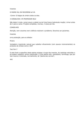 Insectos
O PADRE KN, EW RECOMENÁ a4 VA
-Comer 10 bagas de zimbro todos os dias.
3 CONSELHOS 170 PROFESSOR BILZ
Não beber à noite, comer pouco e abster-se de fruta fresca (sobretudo maçãs). Urinar antes
de ir para a cama. Fricções completas, mornas, 2 vezes por dia.
CONSELHOS
Atenção, nem vexames nem violência resolvem o problema. Devemos ser pacientes.
Insectos
orno protecção, para os afastar:
Píretro
Verdadeiro insecticida natural que substitui eficazmente (com poucos inconvenientes) os
produtos de síntese como o DDT
Tas17eir.7
O odor forte e específico desta planta protege a roupa dos insectos. As capítulas reduzidas a
pó podem substituir certos insecticidas. É uma planta anti~ parasitária, vermífuga, que por
isso mesmo é chamada, normalmente, de “planta dos vermes”,
445
 
