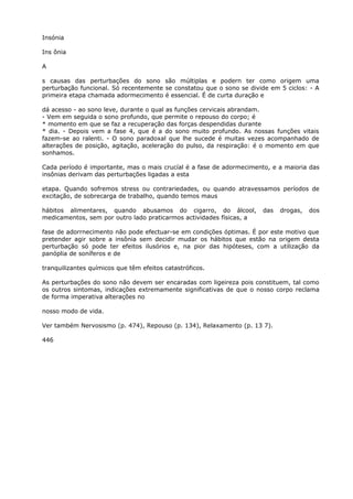 Insónia
Ins ônia
A
s causas das perturbações do sono são múltiplas e podern ter como origem uma
perturbação funcional. Só recentemente se constatou que o sono se divide em 5 ciclos: - A
primeira etapa chamada adormecimento é essencial. É de curta duração e
dá acesso - ao sono leve, durante o qual as funções cervicais abrandam.
- Vem em seguida o sono profundo, que permite o repouso do corpo; é
* momento em que se faz a recuperação das forças despendidas durante
* dia. - Depois vem a fase 4, que é a do sono muito profundo. As nossas funções vitais
fazem-se ao ralenti. - O sono paradoxal que lhe sucede é muitas vezes acompanhado de
alterações de posição, agitação, aceleração do pulso, da respiração: é o momento em que
sonhamos.
Cada período é importante, mas o mais crucíal é a fase de adormecimento, e a maioria das
insônias derivam das perturbações ligadas a esta
etapa. Quando sofremos stress ou contrariedades, ou quando atravessamos períodos de
excitação, de sobrecarga de trabalho, quando temos maus
hábitos alimentares, quando abusamos do cigarro, do álcool, das drogas, dos
medicamentos, sem por outro lado praticarmos actividades físicas, a
fase de adorrnecimento não pode efectuar-se em condições óptimas. É por este motivo que
pretender agir sobre a insônia sem decidir mudar os hábitos que estão na origem desta
perturbação só pode ter efeitos ilusórios e, na pior das hipóteses, com a utilização da
panóplia de soníferos e de
tranquilizantes químicos que têm efeitos catastróficos.
As perturbações do sono não devem ser encaradas com ligeireza pois constituem, tal como
os outros sintomas, indicações extremamente significativas de que o nosso corpo reclama
de forma imperativa alterações no
nosso modo de vida.
Ver também Nervosismo (p. 474), Repouso (p. 134), Relaxamento (p. 13 7).
446
 