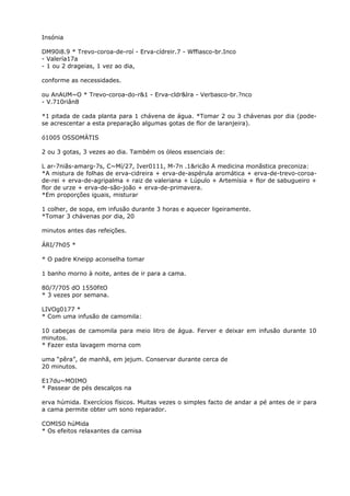 Insónia
DM90i8.9 * Trevo-coroa-de-roí - Erva-cídreir.7 - Wffiasco-br.Inco
- Valería17a
- 1 ou 2 drageias, 1 vez ao dia,
conforme as necessidades.
ou AnAUM~O * Trevo-coroa-do-r&1 - Erva-cldr&lra - Verbasco-br.?nco
- V.710riân8
*1 pitada de cada planta para 1 chávena de água. *Tomar 2 ou 3 chávenas por dia (pode-
se acrescentar a esta preparação algumas gotas de flor de laranjeira).
ó1005 OSSOMÁTIS
2 ou 3 gotas, 3 vezes ao dia. Também os óleos essenciais de:
L ar-7niãs-amarg-7s, C~Mí/27, Iver0111, M-7n .1&ricão A medicina monãstica preconiza:
*A mistura de folhas de erva-cidreira + erva-de-aspérula aromática + erva-de-trevo-coroa-
de-rei + erva-de-agripalma + raiz de valeriana + Lúpulo + Artemísia + flor de sabugueiro +
flor de urze + erva-de-são-joão + erva-de-primavera.
*Em proporções iguais, misturar
1 colher, de sopa, em infusão durante 3 horas e aquecer ligeiramente.
*Tomar 3 chávenas por dia, 20
minutos antes das refeições.
ÁRI/7h05 *
* O padre Kneipp aconselha tomar
1 banho morno à noite, antes de ir para a cama.
80/7/705 dO 1550fitO
* 3 vezes por semana.
LIVOg0177 *
* Com uma infusão de camomila:
10 cabeças de camomila para meio litro de água. Ferver e deixar em infusão durante 10
minutos.
* Fazer esta lavagem morna com
uma “pêra”, de manhã, em jejum. Conservar durante cerca de
20 minutos.
E17du~MOIMO
* Passear de pés descalços na
erva húmida. Exercícios físicos. Muitas vezes o simples facto de andar a pé antes de ir para
a cama permite obter um sono reparador.
COMIS0 húMida
* Os efeitos relaxantes da camisa
 