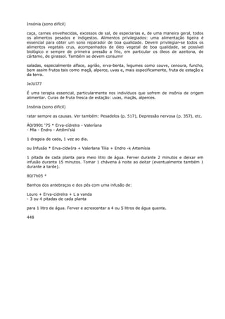 Insónia (sono difícil)
caça, carnes envelhecidas, excessos de sal, de especiarias e, de uma maneira geral, todos
os alimentos pesados e indigestos. Alimentos prívilegiados: uma alimentação ligeira é
essencial para obter um sono reparador de boa qualidade. Devem privilegiar-se todos os
alimentos vegetais crus, acompanhados de óleo vegetal de boa qualidade, se possível
biológico e sempre de primeira pressão a frio, em particular os óleos de azeitona, de
cártamo, de girassol. Também se devem consumir
saladas, especialmente alface, agrião, erva-benta, legumes como couve, cenoura, funcho,
bem assim frutos tais como maçã, alperce, uvas e, mais especificamente, fruta de estação e
da terra.
JeJUI77
É uma terapia essencial, particularmente nos indivíduos que sofrem de insônia de origem
alimentar. Curas de fruta fresca de estação: uvas, maçãs, alperces.
Insônia (sono dificil)
ratar sempre as causas. Ver também: Pesadelos (p. 517), Depressão nervosa (p. 357), etc.
Á0/0901 ‘75 * Erva-cídrelra - Valeríana
- Mla - Endro - Artêmi'slá
1 drageia de cada, 1 vez ao dia.
ou Infusão * Erva-cídwIra + Valerlana Tília + Endro -k Artemísia
1 pitada de cada planta para meio litro de água. Ferver durante 2 minutos e deixar em
infusão durante 15 minutos. Tomar 1 chávena à noite ao deitar (eventualmente também 1
durante a tarde).
80/7h05 *
Banhos dos antebraços e dos pés com uma infusão de:
Louro + Erva-cidrelra + L a vanda
- 3 ou 4 pitadas de cada planta
para 1 litro de água. Ferver e acrescentar a 4 ou 5 litros de água quente.
448
 