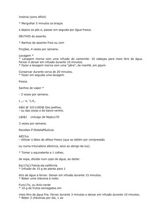 Insónia (sono difícil)
* Mergulhar 5 minutos os braços
e depois os pés e, passar em seguida por água fresca.
0817h05 de assento
* Banhos de assento frios ou com
fricções, 4 vezes por semana.
Lavagem *
* Lavagem morna com uma infusão de camomila: 10 cabeças para meio litro de água.
Ferver e deixar em infusão durante 10 minutos.
* Fazer a lavagem morna com uma “pêra”, de manhã, em jejum.
Conservar durante cerca de 20 minutos.
* Fazer em seguida uma lavagem
fresca.
Sanhos de vapor *
- 3 vezes por semana.
L ,,: o, ‘1,4,,
ó@ó @`óJ111õO@ Dos joelhos,
- ou das coxas e do baixo-ventre.
L@@J cintulgo de Neptu170
3 vezes por semana.
Recoltas lf fitotelaPêuticos
Alf27co
- Utilizar o látex de alface fresco (que se obtém por compressão
ou numa trituradora eléctrica, seco ao abrigo da luz).
* Tomar o equivalente a 1 colher,
de sopa, diluída num copo de água, ao deitar.
Esc17sc17olizía-da-calífórnía
* Infusão de 15 g de planta para 1
litro de água a ferver. Deixar em infusão durante 15 minutos.
* Beber uma chávena à noite.
Func17o, ou Anís-verde
* 10 g de frutos esmagados em
meio litro de água fria. Ferver durante 3 minutos e deixar em infusão durante 10 minutos.
* Beber 2 chávenas por dia, 1 ao
 
