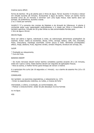 Insónia (sono difícil)
forma de banhos: 40 g de planta para 2 litros de água. Ferver durante 5 minutos e deixar
em infusão durante 20 minutos. Acrescentar à água do banho. Tomar um banho morno
durante cerca de 10 minutos e terminar com uma loção fresca. Este banho deve ser
tomado, de preferência, durante a tarde.
2 ou 3 vezes por semana.
Vorb017.7 É a pimenta dos monjes de Rabelais e de Arnauld de Villeneuve. A planta é
conhecida pelas suas capacidades anafrodisíacas e é citada por Plínio e Dioscórides. É
também aperitiva. Infusão de 20 g das folhas ou das extremidades floridas para
1 litro de água a ferver.
Allim917tição
Deve ser sóbria e ligeira, sobretudo à noite; as sobrecargas alimentares predispõem às
insónias. Evitar: todos os excitantes, álcool, vinho, cerveja, tabaco, café, chá, chocolate,
fritos, charcutaria, manteiga cozinhada. Comer pouco à noite. Alimentos privilegiados:
alface, maçã, abóbora, fruta, legumes verdes, cereais integrais, levedura de cerveja, etc.
JeJUM
* Predispõe ao relaxamento.
* Cura de fruta.
BANHOS KNEIPP
- Os muito nervosos devem tomar banhos completos quentes durante 20 a 25 minutos,
antes de ir para a cama. Estes banhos devem ser seguidos de aplicações frescas.
- Para os outros, a melhor forma (para Kneipp) de vencer a insônia
é o semicúpio frio curto (de 10 segundos a 1 minuto). -ou o banho de assento frio (10 a 15
minutos).
CONSELHOS
Ver também: os exercícios respiratórios, o relaxamento (p. 137).
- Evitar os espectáculos violentos, os ruídos, a música de forte
intensidade, a cólera, a excitação, as contrariedades, etc.
- Praticar o endurecimento: andar de pés descalços na erva húmida
ou na água.
450
 