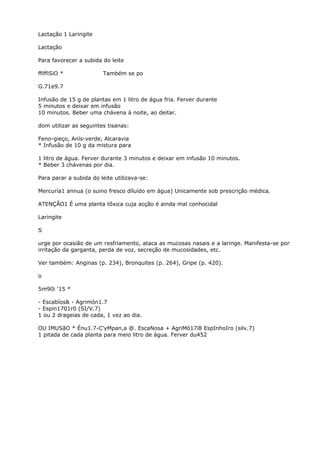 Lactação 1 Laringite
Lactação
Para favorecer a subida do leite
ffiffiSiO * Também se po
G.71e9.7
Infusão de 15 g de plantas em 1 litro de água fria. Ferver durante
5 minutos e deixar em infusão
10 minutos. Beber uma chávena à noite, ao deitar.
dom utilizar as seguintes tisanas:
Feno-gieço, Anís-verde, Alcaravia
* Infusão de 10 g da mistura para
1 litro de água. Ferver durante 3 minutos e deixar em infusão 10 minutos.
* Beber 3 chávenas por dia.
Para parar a subida do leite utilizava-se:
Mercuría1 annua (o suino fresco díluído em água) Unicamente sob prescrição médica.
ATENÇÃO1 É uma planta tõxica cuja acção é ainda mal conhocidal
Laringite
S
urge por ocasião de um resfriamento, ataca as mucosas nasais e a laringe. Manifesta-se por
irritação da garganta, perda de voz, secreção de mucosidades, etc.
Ver também: Anginas (p. 234), Bronquites (p. 264), Gripe (p. 420).
o
5m90i ‘15 *
- Escabíos& - Agrimón1.7
- Espin1701r0 (SI/V.7)
1 ou 2 drageias de cada, 1 vez ao dia.
OU IMUSãO * Énu1.7-C'yMpan,a @. EscaNosa + AgriMó17í8 EspInhoIro (silv.7)
1 pitada de cada planta para meio litro de água. Ferver du452
 
