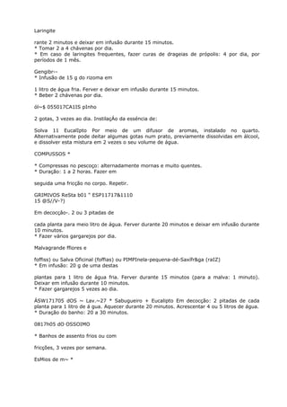 Laringite
rante 2 minutos e deixar em infusão durante 15 minutos.
* Tomar 2 a 4 chávenas por dia.
* Em caso de laringites frequentes, fazer curas de drageias de própolis: 4 por dia, por
períodos de 1 mês.
Gengibr--
* Infusão de 15 g do rizoma em
1 litro de água fria. Ferver e deixar em infusão durante 15 minutos.
* Beber 2 chávenas por dia.
ól~$ 055017CA1IS pInho
2 gotas, 3 vezes ao dia. InstilaçÁo da esséncia de:
Solva 11 EucalIpto Por meio de um difusor de aromas, instalado no quarto.
Alternativamente pode deitar algumas gotas num prato, previamente dissolvidas em álcool,
e dissolver esta mistura em 2 vezes o seu volume de água.
COMPUSSOS *
* Compressas no pescoço: alternadamente mornas e muito quentes.
* Duração: 1 a 2 horas. Fazer em
seguida uma fricção no corpo. Repetir.
GRIMIVOS ReSta b01 “ ESP11717&1110
15 @S//V-?)
Em decocçâo-. 2 ou 3 pitadas de
cada planta para meio litro de água. Ferver durante 20 minutos e deixar em infusão durante
10 minutos.
* Fazer vários gargarejos por dia.
Malvagrande ffiores e
foffiss) ou Salva Oficinal (foffias) ou PIMPInela-pequena-dé-Saxífr&ga (raIZ)
* Em infusão: 20 g de uma destas
plantas para 1 litro de água fria. Ferver durante 15 minutos (para a malva: 1 minuto).
Deixar em infusão durante 10 minutos.
* Fazer gargarejos 5 vezes ao dia.
ÁSW171705 dOS ~ Lav.~27 * Sabugueiro + Eucalipto Em decocção: 2 pitadas de cada
planta para 1 litro de á gua. Aquecer durante 20 minutos. Acrescentar 4 ou 5 litros de água.
* Duração do banho: 20 a 30 minutos.
0817h05 dO OSSOIMO
* Banhos de assento frios ou com
fricções, 3 vezes por semana.
EsMios de m~ *
 