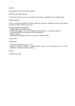 Litíases
substituído por um banho muito quente).
8917/105 dO V3POr dos pós
3 vezes por semana, com uma duração de 20 minutos, seguidos de uma fricção fresca.
AI1M017ATÇão *
Fresca, composta sobretudo de sopas, caldos de legumes, compotas, tisanas, fruta fresca,
laranjas, toranjas, limões, quivis, etc.
O PADRE KNEIPP RECOMENDA
- 1 loção total fresca todos os dias.
- Cinturão de Neptuno com uma infusão de “flores de feno”, 2 vezes por semana.
- 3 semicúpios frios por semana de 10 a 30 segundos.
- Afusões no peito.
- Gargarejos de: verbasco-branco + maiva, em infusão, várias
vezes ao dia.
CONSELHOS
- Exercícios respiratórios (ver p. 137).
- Quando surgirem melhoras: endurecimento, andar de pés descalços (ver p. 132).
-Imperativo: supressão total do tabaco.
Litiases
r Cálculos (p. 334).
 
