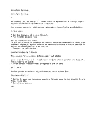 Lombalgias (Lumbago)
Lombalgias (Lumbago)
V
er Costas (p. 349), Artrose (p. 247). Dores súbitas na região lombar. A lombalgia surge no
seguimento de esforços, de movimentos bruscos, etc.
Nos lumbagos frequentes, principalmente na Primavera, vigiar o fígado e a vesícula biliar.
ÁVIOSS-690M
* Com óleo de erva-de-s&<>Jc>âo (Chomel).
* Para meio litro de azeite ou de
óleo de amêndoas-doces, deitar
30 g de erya-d"&o@o&o e 20 cabeças de camornila. Deixar macerar durante 8 dias ou, para
acelerar a preparação, aquecer a mistura em banho-maria durante 20 minutos. Misturar em
seguida em partes iguais com álcool canforado.
* Massajar 2 ou 3 vezes ao dia.
COMPANSMOS £0 0k. C1701n01
Mel e vinagre. Ferver sementes de feno-grego (4 ou 5 pitadas
para 1 copo de vinagre e 5 ou 6 colheres de mel) até estarem perfeitamente dissolvidas,
mexendo de vez em quando.
- Aplicar sobre as partes dolorosas, protegendo-as com um pano.
801717OS *
Banhos quentes, aumentando progressivamente a temperatura da água.
ÁRRI717OS £fO V0~ *
* Banhos de vapor com compressas quentes e húmidas sobre os rins, seguidos de uma
fricção morna total.
* Envolvimentos quentes.
455
 