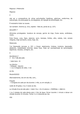 Magreza 1 Melancolia
Magreza
P
ode ser a consequência de várias perturbações hepáticas, gástricas, endócrinas, de
subnutriçào, de preocupaçõ es, de desgostos, de rejeição da alimentação, etc.
É necessário tratar as causas.
Ver também: Anemia (p. 231), Apetite - falta de, perda de (p. 237).
AlimoIMP~*
Alimentos privilegiados: levedura de cerveja, germe de trigo, frutos secos, amêndoas,
nozes,
fruta fresca, uvas, figos, alperces, quivi, laranjas, limões, alho, cebola, mel, cereais
integrais, trigo sarraceno, aveia, trigo, etc.
Melancolia
7,er Depressão nervosa, p. 357. v Sinais: abatimento, tristeza, mutismo, depressão,
desânimo, instabilidade anormal, ideias fixas. Pode ser acompanhada de perturbações
digestivas, náuseas, vertigens, etc.
E
Á2/29018.9 *
3 Erv.?-d&-são-joão
- Valei-Iana - Er
va-cIdroIra
- PolIpodo - AlecrIm
- 1 ou 2 drageias de cada, 1 vez
ao dia.
EleulerOCOCO
Alternadamente, dia sim dia não, com,.
Própolís
- 4 drageias de cada por dia durante 1 mês, ou em solução, à
razão de 20 gotas, 2 ou 3 vezes ao dia.
ou Infusão Erva-de-são-joão + Valeri.7na + Erv.9-cidreira + POMPOdo + Al&Crim
1 ou 2 pitadas de cada planta para 1 litro de água. Ferver durante 1 minuto e deixar em
infusão durante 15 minutos. Tomar 2 a 4 chávenas por dia.
456
 