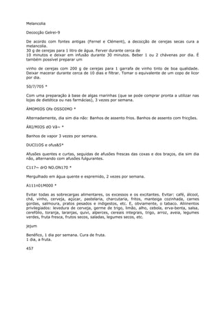 Melancolia
Decocção Gelrei-9
De acordo com fontes antigas (Fernel e Clément), a decocção de cerejas secas cura a
melancolia.
30 g de cerejas para 1 litro de água. Ferver durante cerca de
10 minutos e deixar em infusão durante 30 minutos. Beber 1 ou 2 chávenas por dia. É
também possível preparar um
vinho de cerejas com 200 g de cerejas para 1 garrafa de vinho tinto de boa qualidade.
Deixar macerar durante cerca de 10 dias e filtrar. Tomar o equivalente de um copo de licor
por dia.
50/7/705 *
Com uma preparação à base de algas rnarinhas (que se pode comprar pronta a utilizar nas
lojas de dietética ou nas farmácias), 3 vezes por semana.
ÁMOMIOS Ofe OSSOIMO *
Alternadamente, dia sim dia não: Banhos de assento frios. Banhos de assento com fricções.
ÁRI/MIOS dO Vã~ *
Banhos de vapor 3 vezes por semana.
DUCI1OS e ofus&5*
Afusões quentes e curtas, seguidas de afusões frescas das coxas e dos braços, dia sim dia
não, alternando com afusões fulgurantes.
C117~ drO NO.ON170 *
Mergulhado em água quente e espremido, 2 vezes por semana.
A111n01M000 *
Evitar todas as sobrecargas alimentares, os excessos e os excitantes. Evitar: café, álcool,
chá, vinho, cerveja, açúcar, pastelaria, charcutaria, fritos, manteiga cozinhada, carnes
gordas, salmoura, pratos pesados e indigestos, etc. E, obviamente, o tabaco. Aliiinentos
privilegiados: levedura de cerveja, germe de trigo, limão, alho, cebola, erva-benta, salsa,
cerefólio, toranja, laranjas, quivi, alperces, cereais integrais, trigo, arroz, aveia, legumes
verdes, fruta fresca, frutos secos, saladas, legumes secos, etc.
jejum
Benéfico, 1 dia por semana. Cura de fruta.
1 dia, a fruta.
457
 