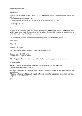 Memória (perdas de)
CONSELHOS
-Banhos de ar livre e de sol (ver p. 15 1). -Exercícios físicos indispensáveis e diários (p.
133).
- Exercícios respiratórios (p. 137).
- Endurecimento, andar de pés descalços na erva húmida (ver p. 132).
Memória (perdas de)
A
diminuição da memória pode ser devida ao cansaço, à exaustão, à falta de exercício ou à
ausência de capacidade de concentração. Se a falta de memória ocorrer no seguimento de
uma doença, é necessário tratar as causas.
-No caso de nervosismo e de excitabilidade excessiva, ver: Ansiedade (p. 23 6).
0/0901.95*
* Cura de:
Ginseng- vermelho
* 4 a 6 drageias por dia durante 1 mês. * Possível cura de:
Eleuterococo - Gelel,7 re.91
- Própo1I@9 - G~90-b110b17
* Em drageias: 4 a 6 por dia, por períodos de 4 a 6 semanas, ou em tintura-mãe.
AI1M0IMOÇãO
* Evitar o álcool, os abusos de excitantes tais como o café, o chá, o tabaco.
* Alimentos privilegiados: germe
de trigo, levedura de cerveja, mel, cereais integrais, fruta e legumes frescos em
abundância.
* Receita antiga: a eufrãsia pulverizada e fervida em vinho restabelece a memória e a visão
(segundo A. de Villeneuve).
458
 