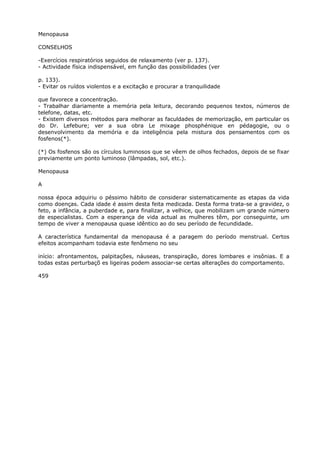 Menopausa
CONSELHOS
-Exercícios respiratórios seguidos de relaxamento (ver p. 137).
- Actividade física indispensável, em função das possibilidades (ver
p. 133).
- Evitar os ruídos violentos e a excitação e procurar a tranquilidade
que favorece a concentração.
- Trabalhar diariamente a memória pela leitura, decorando pequenos textos, números de
telefone, datas, etc.
- Existem diversos métodos para melhorar as faculdades de memorização, em particular os
do Dr. Lefebure; ver a sua obra Le mixage phosphénique en pédagogie, ou o
desenvolvimento da memória e da inteligência pela mistura dos pensamentos com os
fosfenos(*).
(*) Os fosfenos são os círculos luminosos que se vêem de olhos fechados, depois de se fixar
previamente um ponto luminoso (lâmpadas, sol, etc.).
Menopausa
A
nossa época adquiriu o péssimo hábito de considerar sistematicamente as etapas da vida
como doenças. Cada idade é assim desta feita medicada. Desta forma trata-se a gravidez, o
feto, a infância, a puberdade e, para finalizar, a velhice, que mobilizam um grande número
de especialistas. Com a esperança de vida actual as mulheres têm, por conseguinte, um
tempo de viver a menopausa quase idêntico ao do seu período de fecundidade.
A característica fundamental da menopausa é a paragem do período menstrual. Certos
efeitos acompanham todavia este fenômeno no seu
início: afrontamentos, palpitações, náuseas, transpiração, dores lombares e insônias. E a
todas estas perturbaçõ es ligeiras podem associar-se certas alterações do comportamento.
459
 