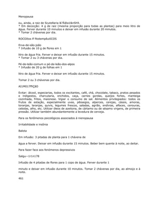 Menopausa
ou, ainda, a raiz de Scutellaria &?À@a1&nSh9.
* Em decocção: 4 g de raiz (mesma proporção para todas as plantas) para meio litro de
água. Ferver durante 10 minutos e deixar em infusão durante 20 minutos.
* Tomar 2 chávenas por dia.
ROCOItos lf fitotempêutICOS
Erva-de-são-joão
* Infusão de 10 g de flores em 1
litro de água fria. Ferver e deixar em infusão durante 15 minutos.
* Tomar 2 ou 3 chávenas por dia.
Pé-de-leão-comum e pé-de-leão-dos-alpos
* Infusão de 20 g de folhas em 1
litro de água fria. Ferver e deixar em infusão durante 15 minutos.
Tomar 2 ou 3 chávenas por dia.
AI1M017ffiÇãO
Evitar: álcool, especiarias, todos os excitantes, café, chá, chocolate, tabaco, pratos pesados
e indigestos, charcutaria, enchidos, caça, carnes gordas, queijos fortes, manteiga
cozinhada, fritos, maionese. Vigiar o consumo de sal. Alimentos privilegiados: todos os
frutos de estação, especialmente uvas, pêssegos, alperces, cerejas, cássis, amoras,
toranjas, laranjas, quivis, legumes frescos, saladas, agrião, endívias, alfaces, cenouras,
cebolas, alho, etc. Utilizar óleos de azeitona, de cártamo ou de sésamo virgens, de primeira
pressão. Utilizar também abundantemente a levedura de cerveja.
Para os fenômenos psicológicos associados à nienopausa
Irritabilidade e insônia
Balota
Em infusão: 3 pitadas de planta para 1 chávena de
água a ferver. Deixar em infusão durante 15 minutos. Beber bem quente à noite, ao deitar.
Para fazer face aos fenómenos depressivos
Salgu--1r1n178
Infusão de 4 pitadas de flores para 1 copo de água. Ferver durante 1
minuto e deixar em infusão durante 10 minutos. Tomar 2 chávenas por dia, ao almoço e à
noite.
461
 