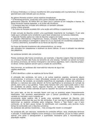 O Cereus fimbriatus e o Cereus moníliformis têm propriedades anti-reumatismais. O Cereus
geonietrizans está indicado para as úlceras.
No género Pereskia existem várias espécies terapêuticas:
* O Pereskiaguamacho, produzido como goma utilizada nas afecções
pulmonares catarrais. As folhas têm um sabor acre e utilizam-se em inalações e tisanas. As
flores fornecem tisanas espessas, e os frutos são diuréticos.
* O Pereskia bleo tem virtudes anti-sifilíticas e é também utilizado
contra a febre amarela.
* Os frutos do Pereskia aculeata têm uma acção anti-sifilítica e expectorante.
O talo carnudo do Opuntia contém uma quantidade importante de mucilagem. É por esta
razão que é utilizado como emoliente e para fazer amadurecer os tumores indolentes.
* Segundo Faiveley aplica-se o talo do Opuntia vulgaris em todas
as afecções inflamatórias e flegmónicas: herpes, erisipela, fleumatismos, furúnculos. O talo
é cortado aos pedaços e esmagado e aplica-se cru ou aquecido em excelentes cataplasmas.
* Contra a desinteria, aconselham-se as flores da Opuntia vulgaris.
Os frutos da Opuntia brasiliensis são antiescorbúticos, os ramos
são utilizados em cataplasmas e acalmam as dores ciáticas. O suco é utilizado nos edemas
das pálpebras.
As cactáceas também são comestíveis
Muitas cactáceas dão frutos comestíveis, por exemplo, o Opuntia vulgaris (figo-da-barbárie)
ou o Cereus thurberi dão frutos do tamanho de uma laranja. Também se comem os frutos
do Cereus pruinosus, do Cereus triangularis e do Cereus giganteus. Com o Opuntia produz-
se álcool. Certas espécies servem para a criação de cochonilhas.
Para terminar, as cactáceas são reservatórios naturais de água nas
regiões desérticas.
86
É difícil identificar e obter as espécies de forma fiável
A utilização das cactáceas, tal como a de outras espécies vegetais, apresenta alguns
inconvenientes. A primeira e maior dificuldade consiste em obter plantas cuja actividade
seja uniforme. Na verdade, as condições específicas de vegetação, a época das colheitas, a
latitude e a natureza dos solos alteram de forma significativa os processos de nutrição da
planta, bem como a sua genética. Todos estes factores têm uma repercussão sobre o teor
em alcalóides da planta. Assim, segundo Rouhier, os “peyotIs” do Texas, sendo mais
tóxicos, dão menos visões coloridas do que os “peyotIs” de outras proveniências.
Por outro lado, as leis do mercado fazem com que os produtos sejam frequentemente
falsificados. Isto acontece especialmente com o Cereus grandiflorus. A matéria-prima
vendida no mercado e que é suposto ser
proveniente desta espécie não é senão uma variedade qualquer de Opuntia, com
propriedades diferentes das que lhe são atribuídas. É por isso que é particularmente difícil
determinar as espécies utilizadas pelos indígenas. Mesmo o “San Pedro”, que é bem
conhecido, só há bem pouco tempo foi identificado com exactidão, pois durante muito
tempo foi confundido com o Opuntia cy1indrica.
As cactáceas são plantas resistentes... mas conseguirão resistir à civilização?
As cactáceas são, por natureza, resistentes às condições difíceis: seca, amplitudes térmicas
e poluição. A exploração indígena nunca ameaçou a sua existência, já que os índios colhem
apenas uma parte e salvaguardam a quantidade necessária para a reconstituição da
população vegetal.
 