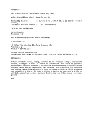 Menopausa
Para os afrontamentos (ver também Sangue, pág. 549)
Vinha- virgem (15g de folhas) água. Ferver e de
Balota (15g de Abies) são durante 5 min ./é100.7 @1,5 g dO 110reS)- Tomar 1
chávena,
- Infusão da mistura à razão de 1 dia (entre as refei@
colherada para 1 chávena de
ixar em infuutos.
3 vezes ao ões).
Para as hemorragias (consulta médica necessária)
G.9rdo-morto, 30
MIl-foffias, 20 g Artemísía, 20 g Bolsa-de-pqstor 1,f g
* Absínio, lo g
* Cravo-de-defunto, 20 g
1 colher, de café, da mistura para
1 chávena de água. Deixar em infusão durante 15 minutos. Tomar 3 chávenas por dia,
CONSELHOS
Praticar actividades físicas, footing, caminhar de pés descalços, natação, relaxamento,
bicicleta, massagens e todas as formas de hidroterapía. Para evitar os problemas
decorrentes da disfunção hormonal e, em particular, a osteoporose (ver o capítulo que lhe é
dedicado, página 488) ou, pelo menos, para os limitar, deve observar-se uma higiene de
vida rigorosa e evitar imperativamente o álcool e o tabaco. A medicina chinesa aconselha,
para reequilibrar o interior do corpo e eliminar o excesso de caloryang, a prática de
actividades desportivas e evitar o consumo de alimentos yang (fritos, carnes vermelhas e
gordas).
462
 