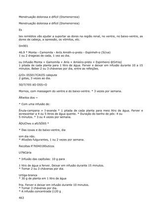 Menstruação dolorosa e difícil (Dismenorreia)
Menstruação dolorosa e difícil (Dismenorreia)
Es
tes remédios vão ajudar a suportar as dores na região renal, no ventre, no baixo-ventre, as
dores de cabeça, a opressão, os vómitos, etc.
0m901
46.9 * Monta - Camomila - AnIs Amiéh-o-preto - Espínheh-o (Sí/va)
1 ou 2 drageias de cada, 1 vez ao dia.
ou Infusão Monta + Gamomíla + Anís + Amíeíro-preto + Espinheiro @S#Va)
1 pitada de cada planta para 1 litro de água. Ferver e deixar em infusão durante 10 a 15
minutos. Beber 2 ou 3 chávenas por dia, entre as refeições.
ó/O« 055017CAVIS calepute
2 gotas, 3 vezes ao dia.
50/7/705 dO OSS~O
Mornos, com massagem do ventre e do baixo-ventre. * 3 vezes por semana.
ÁRwilos dos ~
* Com uma infusão de:
Énula-campana + I-avanda * 1 pitada de cada planta para meio litro de água. Ferver e
acrescentar a 4 ou 5 litros de água quente. * Duração do banho de pés: 4 ou
5 minutos. * 3 ou 4 vezes por semana.
ÁDUChes o afi/SÓ05 *
* Das coxas e do baixo-ventre, dia
sim dia não.
* Afusões fulgurantes, 1 ou 2 vezes por semana.
Recoltas lf fit040180uticos
U7NCáría
* Infusão das capítulas: 10 g para
1 litro de água a ferver. Deixar em infusão durante 15 minutos.
* Tomar 2 ou 3 chávenas por dia.
Urtíga-branca
* 30 g de planta em 1 litro de água
fria. Ferver e deixar em infusão durante 10 minutos.
* Tomar 3 chávenas por dia.
* A infusão concentrada (120 g
463
 