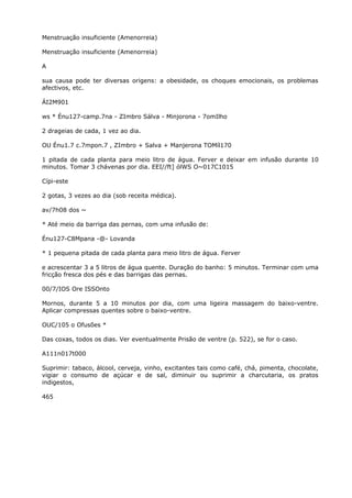 Menstruação insuficiente (Amenorreia)
Menstruação insuficiente (Amenorreia)
A
sua causa pode ter diversas origens: a obesidade, os choques emocionais, os problemas
afectivos, etc.
ÁI2M901
ws * Énu127-camp.7na - ZImbro Sálva - Minjorona - 7omIlho
2 drageias de cada, 1 vez ao dia.
OU Énu1.7 c.7mpon.7 , ZImbro + Salva + Manjerona TOMíl170
1 pitada de cada planta para meio litro de água. Ferver e deixar em infusão durante 10
minutos. Tomar 3 chávenas por dia. EEI//ft] ólWS O~017C1015
Cípi-este
2 gotas, 3 vezes ao dia (sob receita médica).
av/7h08 dos ~
* Até meio da barriga das pernas, com uma infusão de:
Énu127-C8Mpana -@- Lovanda
* 1 pequena pitada de cada planta para meio litro de água. Ferver
e acrescentar 3 a 5 litros de água quente. Duração do banho: 5 minutos. Terminar com uma
fricção fresca dos pés e das barrigas das pernas.
00/7/IOS Ore ISSOnto
Mornos, durante 5 a 10 minutos por dia, com uma ligeira massagem do baixo-ventre.
Aplicar compressas quentes sobre o baixo-ventre.
OUC/105 o Ofusões *
Das coxas, todos os dias. Ver eventualmente Prisão de ventre (p. 522), se for o caso.
A111n017t000
Suprimir: tabaco, álcool, cerveja, vinho, excitantes tais como café, chá, pimenta, chocolate,
vigiar o consumo de açúcar e de sal, diminuir ou suprimir a charcutaria, os pratos
indigestos,
465
 