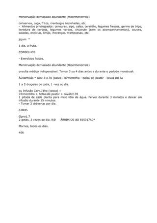 Menstruação demasiado abundante (Hipermenorreia)
conservas, caça, fritos, manteigas cozinhadas, etc.
- Alimentos privilegiados: cenouras, aipo, salsa, cerefólio, legumes frescos, germe de trigo,
levedura de cerveja, legumes verdes, chucrute (sem os acompanhamentos), couves,
saladas, endívias, limão, morangos, framboesas, etc.
jejum *
1 dia, a fruta.
CONSELHOS
- Exercícios fisicos.
Menstruação demasiado abundante (Hipermenorreia)
onsulta médica indispensável. Tomar 3 ou 4 dias antes e durante o período menstrual:
ÁDIWffoiãs * carv.71170 (casca) Tórmentiffia - Bolsa-de-pastor - cava11n17a
1 a 2 drageias de cada, 1 -vez ao dia.
ou Infusão Carv.71ho (casca) +
7õrmontilha + Bolsa-de-pastor + cavalin178
1 pitada de cada planta para meio litro de água. Ferver durante 3 minutos e deixar em
infusão durante 15 minutos.
- Tomar 2 chávenas por dia.
ó10OS
Ggno1.7
2 gotas, 3 vezes ao dia. K@ ÁRRIMIOS dO 855017A0*
Mornos, todos os dias.
466
 