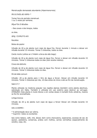 Menstruação demasiado abundante (Hipermenorreia)
Á9:017hOS dO V0POr *
Tomar fora do período menstrual.
1 ou 2 vezes por semana.
ÁQue*Os O &fusões
- Das coxas e dos braços, todos
os dias.
@9jj CI1MUI*O drO
Recoltos
Bolsa-de-pasíor
Infusão de 20 g de planta num copo de água fria. Ferver durante 1 minuto e deixar em
infusão durante 15 minutos. Tomar 3 chávenas, todos os dias.
Cardo morto (utiliza se t.?mbém a &rva-de-são-tiago)
Infusão de 20 g de planta num copo de água fria. Ferver e deixar em infusão durante 15
minutos. Tomar 2 chávenas todos os dias (sob receita médica).
Cravo-de-defunto
Infusão de 20 g de planta num copo de água fria. Ferver e deixar em infusão durante 15
minutos. Tomar 2 chávenas todos os dias.
Pé-de-leão-comum
Infusão: 20 g de planta para 1 litro de água a ferver. Deixar em infusão durante 15
minutos. Tomar 2 chávenas por dia, 10 dias antes do início e até ao fim da menstruação.
Sab117.7
Planta utilizada na medicina popular nas regiões alpinas (também como planta abortiva),
sobretudo em Itália. Também é utilizada em uso externo para destruir as verrugas.
ATENÇÃO1 Esta planta é muito t6xica o em cortas doses é mortalili Evito utilizã-la, mesmo
se lho for aconselhada.
Lirtiga-branca
Infusão de 20 g de planta num copo de água a ferver Deixar em infusão durante 15
minutos.
AJA.11n00M0~
* A alimentação deve ser sóbria.
* Suprimir: todos os excitantes
tais como tabaco, café, chá, álcool, bem como charcutaria, especiarias, excesso de sal, de
açúcar, pastelaria, conservas, pratos com molhos, carnes vermelhas (especialmente de
cavalo), caça, etc.
 