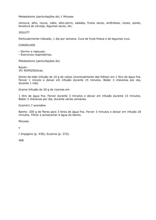 Metabolismo (perturbações do) 1 Micoses
cenoura, alho, couve, nabo, alho-porro, saladas, frutos secos, amêndoas, nozes, azeite,
levedura de cerveja, legumes secos, etc.
JOJUJ77
Particularmente indicado, 1 dia por semana. Cura de fruta fresca e de legumes crus.
CONSELHOS
- Dormir e repousar.
- Exercícios respiratórios.
Metabolismo (perturbações do)
Recel~
3f1 ROMIZOUticas
Donto-de-leão Infusão de 10 g de raízes (eventualmente das folhas) em 1 litro de água fria.
Ferver 1 minuto e deixar em infusão durante 15 minutos. Beber 2 chávenas por dia,
durante 1 mês.
Grama Infusão de 20 g de rizomas em
1 litro de água fria. Ferver durante 3 minutos e deixar em infusão durante 15 minutos.
Beber 2 chávenas por dia, durante várias semanas.
Gramín1.7 aromátiw
Banho: 200 g de flores para 3 litros de água fria. Ferver 3 minutos e deixar em infusão 20
minutos. Filtrar e acrescentar à água do banho.
Micoses
v
r Impigens (p. 438), Eczerna (p. 372).
468
 
