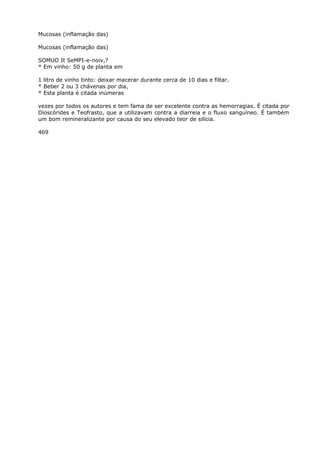 Mucosas (inflamação das)
Mucosas (inflamação das)
SOMUO It SeMPI-e-noiv,?
* Em vinho: 50 g de planta em
1 litro de vinho tinto: deixar macerar durante cerca de 10 dias e filtar.
* Beber 2 ou 3 chávenas por dia,
* Esta planta é citada inúmeras
vezes por todos os autores e tem fama de ser excelente contra as hemorragias. É citada por
Dioscórides e Teofrasto, que a utilizavam contra a diarreia e o fluxo sanguíneo. É também
um bom remineralizante por causa do seu elevado teor de silícia.
469
 