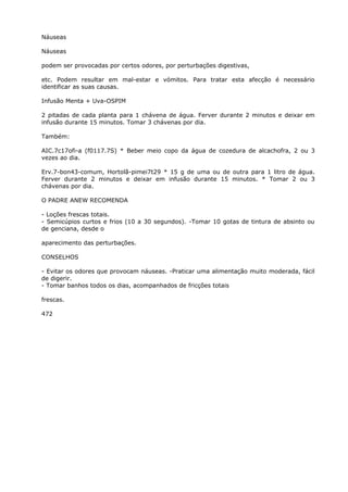 Náuseas
Náuseas
podem ser provocadas por certos odores, por perturbações digestivas,
etc. Podem resultar em mal-estar e vómitos. Para tratar esta afecção é necessário
identificar as suas causas.
Infusão Menta + Uva-OSPIM
2 pitadas de cada planta para 1 chávena de água. Ferver durante 2 minutos e deixar em
infusão durante 15 minutos. Tomar 3 chávenas por dia.
Também:
AIC.7c17ofi-a (f0117.7S) * Beber meio copo da água de cozedura de alcachofra, 2 ou 3
vezes ao dia.
Erv.7-bon43-comum, Hortolã-pimei7t29 * 15 g de uma ou de outra para 1 litro de água.
Ferver durante 2 minutos e deixar em infusão durante 15 minutos. * Tomar 2 ou 3
chávenas por dia.
O PADRE ANEW RECOMENDA
- Loções frescas totais.
- Semicúpios curtos e frios (10 a 30 segundos). -Tomar 10 gotas de tintura de absinto ou
de genciana, desde o
aparecimento das perturbações.
CONSELHOS
- Evitar os odores que provocam náuseas. -Praticar uma alimentação muito moderada, fácil
de digerir.
- Tomar banhos todos os dias, acompanhados de fricções totais
frescas.
472
 