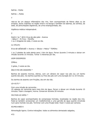 Nefrite - Pielite
Nefrite -, Pielite
T
rata-se de um ataque inflamatório dos rins. Vem acompanhado de febres altas ou de
arrepios, dores violentas na região renal e na bexiga e também de edemas, de vómitos, de
sede, de perturbações digestivas, de urina ensanguentada, etc.
Vigilância médica indispensável.
2
Dw611 ‘es * @3]1 Erva-de-são-joão - Avenca
- Bétul.7 - M.71va - 7õmiffio
1 ou 2 drageias de cada, 2 vezes ao dia.
ou Infus#o
Erva-dè-sãÓ@íoãÓ + Avenca + Sétula + Malva “ TOMIlho
1 ou 2 pitadas de cada planta para 1 litro de água. Ferver durante 2 minutos e deixar em
infusão durante 15 minutos. Tomar 3 chávenas por dia.
óIOM OSSOMIOIS
ZIMbro
2 gotas, 3 vezes ao dia.
ÁRI/7/705 0f0 OSSOIMO *
Banhos de assento mornos, diários, com um cântaro de vapor nos pés (ou um banho
quente dos pés). Ou banhos quentes ou frios dos pés com uma duração de 5 a 10 minutos.
Ou banhos de assento com fricções, dia sim dia não.
LO~0175 *
Com uma infusão de carnomila-.
10 cabeças de camomila para meio litro de água. Ferver e deixar em infusão durante 15
minutos. Fazer a lavagem, morna. Conservar durante 20 minutos.
5917hOS £0 V0POr *
Banhos de vapor acompanhados de compressas húmidas, localizadas na região dos rins.
Pode-se também acrescentar um maillothúmido e uma garrafa de água quente envolvida
num pano húmido nos pés. Terminar com uma fricção total. Fazer 3 vezes por semana.
AI1M01m800 A
Alimentação ligeira. Contra-indicações: todos os alimentos demasiado salgados,
473
 