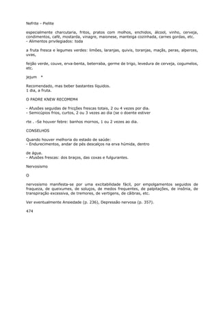 Nefrite - Pielite
especialmente charcutaria, fritos, pratos com molhos, enchidos, álcool, vinho, cerveja,
condimentos, café, mostarda, vinagre, maionese, manteiga cozinhada, carnes gordas, etc.
- Alimentos privilegiados: toda
a fruta fresca e legumes verdes: limôes, laranjas, quivis, toranjas, maçãs, peras, alperces,
uvas,
feijão verde, couve, erva-benta, beterraba, germe de trigo, levedura de cerveja, cogumelos,
etc.
jejum *
Recomendado, mas beber bastantes líquidos.
1 dia, a fruta.
O PADRE KNEW RECOMEM4
- Afusões seguidas de fricções frescas totais, 2 ou 4 vezes por dia.
- Semicúpios frios, curtos, 2 ou 3 vezes ao dia (se o doente estiver
rte . -Se houver febre: banhos mornos, 1 ou 2 vezes ao dia.
CONSELHOS
Quando houver melhoria do estado de saúde:
- Endurecimentos, andar de pés descalços na erva húmida, dentro
de água.
- Afusões frescas: dos braços, das coxas e fulgurantes.
Nervosismo
O
nervosismo manifesta-se por uma excitabilidade fácil, por empolgamentos seguidos de
fraqueza, de queixumes, de soluços, de medos frequentes, de palpitações, de insônia, de
transpiração excessiva, de tremores, de vertigens, de cãibras, etc.
Ver eventualmente Ansiedade (p. 236), Depressão nervosa (p. 357).
474
 