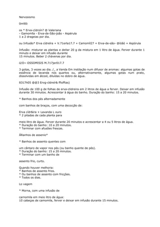 Nervosismo
0m90i
os * Erva-cIdroín? @ Valeriana
- Gamomíla - Erva-de-São-joão - Aspérula
1 a 2 drageias por dia.
ou Infusão* Erva cídrelra + V.71erla17.7 + Camomíl27 + Erva-de-são- @íóãó + Aspórula
Infusão: misturar as plantas e deitar 20 g da mistura em 1 litro de água. Ferver durante 1
minuto e deixar em infusão durante
15 minutos. Beber 2 chávenas por dia.
ó/O~ OSSOMISIS M.717jer017.7
3 gotas, 3 vezes ao dia. /_ a Vanda Em instilação num difusor de aromas: algumas gotas de
essência de lavanda nos quartos ou, alternativamente, algumas gotas num prato,
dissolvidas em álcool, diluídas no dobro de água.
8317h05 @@3 Ervg-cldreír& ffioffias)
Infusão de 100 g de folhas de erva-clidreira em 2 litros de água a ferver. Deixar em infusão
durante 30 minutos. Acrescentar à água do banho. Duração do banho: 15 a 20 minutos.
* Banhos dos pés alternadamente
com banhos de braços, com uma decocção de:
Erva cídr&ira + Lavanda L ouro
* 2 pitadas de cada planta para
meio litro de água. Ferver durante 20 minutos e acrescentar a 4 ou 5 litros de água.
* Duração do banho: 10 a 20 minutos.
* Terminar com afusôes frescas.
ÁRanhos de assenio*
* Banhos de assento quentes com
um cântaro de vapor nos pés (ou banho quente de pés).
* Duração do banho: 15 a 20 minutos.
* Terminar com um banho de
assento frio, curto.
Quando houver melhoria:
* Banhos de assento frios.
* Ou banhos de assento com fricçôes.
* Todos os dias.
Lo vagem
* Morna, com uma infusão de
carnomila em meio litro de água:
10 cabeças de camomila, ferver e deixar em infusão durante 15 minutos.
 
