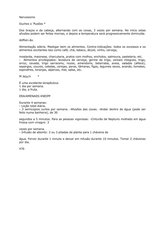 Nervosismo
Duches o ?fusões *
Dos braços e da cabeça, alternando com as coxas, 3 vezes por semana. No início estas
afusões podem ser feitas mornas, e depois a temperatura será progressivamente diminuída.
Aliffiel~ão
Alimentação sóbria. Mastigar bem os alimentos. Contra-indicações: todos os excessos e os
alimentos excitantes tais como café, chá, tabaco, álcool, vinho, cerveja,
mostarda, maionese, charcutaria, pratos com molhos, enchidos, salmoura, pastelaria, etc.
- Alimentos privilegiados: levedura de cerveja, germe de trigo, cereais integrais, trigo,
arroz, cevada, trigo sarraceno, nozes, amendoins, beterraba, aveia, saladas (alface),
espargos, couves, cebolas, cerejas, peras, tâmaras, figos, legumes secos, ananás, tomates,
espinafres, toranjas, alperces, mel, salsa, etc.
M Jeju/n *
É uma excelente terapêutica:
1 dia por semana.
1 dia, a fruta.
ERArAMENAOS KNEIPP
Durante 4 semanas:
- Loção total diária.
- 3 semicúpios curtos por semana. -Afusões das coxas. -Andar dentro de água (pode ser
feito numa banheira), de 30
segundos a 5 minutos. Para as pessoas vigorosas: -Cinturão de Neptuno molhado em água
fresca com vinagre: 3
vezes por semana.
- Infusão de absinto: 2 ou 3 pitadas de planta para 1 chávena de
água. Ferver durante 1 minuto e deixar em infusão durante 10 minutos. Tomar 2 chávenas
por dia.
476
 