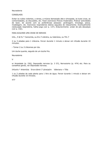 Neurastenia
CONSELHOS
Evitar os ruídos violentos, o stress, a música demasiado alta e síncopada, as luzes vivas, as
contrariedades, as discussões, etc. Fazer exercícios iFisicos moderados. Praticar actividades
de lazer, de acordo com as preferências pessoais: jardinagem, bricolage, pesca,
modelagem, etc. Exercícios respiratórios diários seguidos de relaxamento. Eventualmente
reeducação respiratória, halha-yoga (ver p. 137). Endurecimento: andar de pés descalços
(ver p. 132).
PARA ACALMAR UMA CRISE DE NERVOS
Infu., 9 @ fo * Camomila, ou Erv.7-cídrelra, ou Valeríana, ou Tíl1.7
2 ou 3 pitadas para 1 chávena. Ferver durante 1 minuto e deixar em infusão durante 10
minutos.
- Tomar 2 ou 3 chávenas por dia.
Um duche quente, seguido de um duche frio.
Neurastenia
V
er Ansiedade (p. 236), Depressão nervosa (p. 3 57), Nervosismo (p. 474) etc. Para os
conselhos gerais, ver Depressão nervosa.
Infus#o * ArtemIsía Erva-cídreir.7 LdranjeIm Váleriana + TIlía
1 ou 2 pitadas de cada planta para 1 litro de água. Ferver durante 1 minuto e deixar em
infusão durante 15 minutos.
477
 