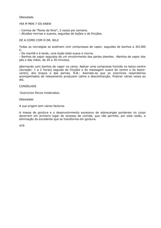 Obesidade
rRA M MEN 7 OS KNEW
- Camisa de “flores de feno”, 2 vezes por semana.
- Afusões mornas e suaves, seguidas de loções e de fricções.
DE A COMO COM O DR. BILZ
Todas as nevralgias se acalmam com compressas de vapor, seguidas de banhos a 301360
C.
- De manhã e à tarde, uma loção total suave e morna.
- Banhos de vapor seguidos de um envolvimento das partes doentes. -Banhos de vapor dos
pés e das mãos, de 20 a 30 minutos,
alternando com banhos de vapor na cama. Aplicar uma compressa húmida no baixo-ventre
(duração: 1 a 2 horas) seguida de fricções e de massagem suave do ventre e do baixo-
ventre, dos braços e das pernas. N.B.: Assinala-se que os exercícios respiratórios
acompanhados de relaxamento produzem calma e descontracção. Praticar várias vezes ao
dia.
CONSELHOS
-Exercícios físicos moderados.
Obesidade
A sua origem tem vários factores
A massa de gordura e o desenvolvimento excessivo de sobrecargas ponderais no corpo
decorrem em primeiro lugar do excesso de comida, que não permite, por esta razão, a
eliminação do excedente que se transforma em gordura.
479
 