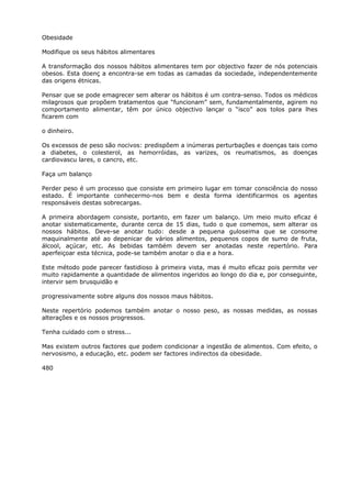 Obesidade
Modifique os seus hábitos alimentares
A transformação dos nossos hábitos alimentares tem por objectivo fazer de nós potenciais
obesos. Esta doenç a encontra-se em todas as camadas da sociedade, independentemente
das origens étnicas.
Pensar que se pode emagrecer sem alterar os hábitos é um contra-senso. Todos os médicos
milagrosos que propõem tratamentos que “funcionam” sem, fundamentalmente, agirem no
comportamento alimentar, têm por único objectivo lançar o “isco” aos tolos para lhes
ficarem com
o dinheiro.
Os excessos de peso são nocivos: predispõem a inúmeras perturbações e doenças tais como
a diabetes, o colesterol, as hemorróidas, as varizes, os reumatismos, as doenças
cardiovascu lares, o cancro, etc.
Faça um balanço
Perder peso é um processo que consiste em primeiro lugar em tomar consciência do nosso
estado. É importante conhecermo-nos bem e desta forma identificarmos os agentes
responsáveis destas sobrecargas.
A primeira abordagem consiste, portanto, em fazer um balanço. Um meio muito eficaz é
anotar sistematicamente, durante cerca de 15 dias, tudo o que comemos, sem alterar os
nossos hábitos. Deve-se anotar tudo: desde a pequena guloseima que se consome
maquinalmente até ao depenicar de vários alimentos, pequenos copos de sumo de fruta,
álcool, açúcar, etc. As bebidas também devem ser anotadas neste repertório. Para
aperfeiçoar esta técnica, pode-se também anotar o dia e a hora.
Este método pode parecer fastidioso à primeira vista, mas é muito eficaz pois permite ver
muito rapidamente a quantidade de alimentos ingeridos ao longo do dia e, por conseguinte,
intervir sem brusquidão e
progressivamente sobre alguns dos nossos maus hábitos.
Neste repertório podemos também anotar o nosso peso, as nossas medidas, as nossas
alterações e os nossos progressos.
Tenha cuidado com o stress...
Mas existem outros factores que podem condicionar a ingestão de alimentos. Com efeito, o
nervosismo, a educação, etc. podem ser factores indirectos da obesidade.
480
 