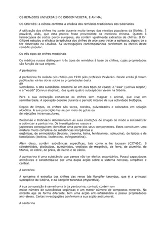 OS REMéDIOS UNIVERSAIS DE ORIGEM VEGETAL E ANIMAL
OS CHIFRES: a ciência confirma a eficácia dos remédios tradicionais dos Siberianos
A utilização dos chifres fez parte durante muito tempo das receitas populares da Sibéria. É
provável, aliás, que esta prática fosse proveniente da medicina chinesa. Quanto à
farmacopeia de certos povos europeus, ela contém igualmente extractos de chifres. O Dr.
Gilibert estudou a eficácia terapêutica dos chifres de alce para tratar a epilepsia, depois de a
ter observado na Lituânia. As investigações contemporâneas confirmam os efeitos deste
remédio popular.
Os três tipos de chifres medicinais
Os médicos russos distinguem três tipos de remédios à base de chifres, cujas propriedades
são função da sua origem.
A pantocrina
A pantocrina foi isolada nos chifres em 1930 pelo professor Pavlenko. Desde então já foram
publicadas várias obras sobre as propriedades desta
89
substância. A dita substância encontra-se em dois tipos de veado: o “sika” (Cervus nippon)
e o “wapiti” (Cervus elaphus), dos quais quatro subespécies vivem na Sibéria.
Para a sua extracção cortam-se os chifres sem magoar o animal, que vive em
semiliberdade. A operação decorre durante o período intenso da sua actividade biológica.
Depois de limpos, os chifres são secos, cozidos, pulverizados e colocados em solução
alcoólica. A sua prescrição faz-se por meio de gotas ou
de injecções intramusculares.
Breckman e Dobriakov determinaram as suas condições de criação de modo a sistematizar
e optimizar a pantocrina. Os investigadores russos e
japoneses conseguiram identificar uma parte dos seus componentes. Estes constituem uma
mistura muito complexa de substâncias inorgânicas e
orgânicas, de aminoácidos (leucina, treonina, lisina, fenilalanina, isoleucina), de lípidos e de
fosfolípidos (lecitina, lisoleticina, esfingomielina).
Além disso, contêm substâncias específicas, tais como o he tacosan (C27H56), 6
colesteróides, glicóssidos, querâmidos, vestígios de magnésio, de ferro, de alumínio, de
titânio, de cobre, de prata, de nátrio e de cálcio.
A pantocrina é uma substância que parece não ter efeitos secundários. Possui capacidades
antitóxicas e caracteriza-se por uma dupla acção sobre o sistema nervoso, simpático e
central.
A rantarina
A rantarina é extraída dos chifres das renas (da Rangifer tarandus, que é a principal
subespécie da Sibéria, e da Rangifer tarandus phylarchus).
A sua composição é semelhante à da pantocrina, contudo contém um
maior número de substâncias orgânicas e um menor número de compostos minerais. No
entanto age de forma diferente, tem uma acção anti-inflamatória e possui propriedades
anti-stress. Certas investigações confirmam a sua acção antitumoral.
A santarina
 
