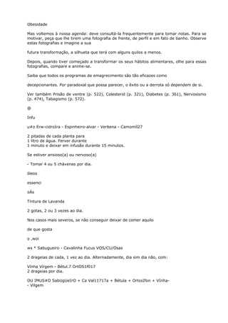 Obesidade
Mas voltemos à nossa agenda: deve consultá-la frequentemente para tomar notas. Para se
motivar, peça que lhe tirem uma fotografia de frente, de perfil e em fato de banho. Observe
estas fotografias e imagine a sua
futura transformação, a silhueta que terá com alguns quilos a menos.
Depois, quando tiver começado a transformar os seus hábitos alimentares, olhe para essas
fotografias, compare e anime-se.
Saiba que todos os programas de emagrecimento são tão eficazes como
decepcionantes. Por paradoxal que possa parecer, o êxito ou a derrota só dependem de si.
Ver também Prisão de ventre (p. 522), Colesterol (p. 321), Diabetes (p. 361), Nervosismo
(p. 474), Tabagismo (p. 572).
@
Infu
u#o Erw-cidroIra - Espinheiro-alvar - Verbena - Camomíl27
2 pitadas de cada planta para
1 litro de água. Ferver durante
1 minuto e deixar em infusão durante 15 minutos.
Se estiver ansioso(a) ou nervoso(a)
- Tomar 4 ou 5 chávenas por dia.
óleos
essenci
oÁs
Tíntura de Lavanda
2 gotas, 2 ou 3 vezes ao dia.
Nos casos mais severos, se não conseguir deixar de comer aquilo
de que gosta
o ,woi
ws * Sabugueiro - Cavalinha Fucus VOS/CU/Osas
2 drageias de cada, 1 vez ao dia. Alternadamente, dia sim dia não, com:
Vínha Vírgem - Bétul.7 OrtOS1f017
2 drageias por dia.
OU IMUS#O SabUgUeIrO + Ca Val11717a + Bétula + OrtosIfon + VInha-
- Vilgem
 