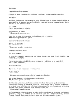 Obesidade
- 2 pitadas de pó de raiz para 1
chávena de água. Ferver durante 2 minutos e deixar em infusão durante 10 minutos.
80/71,05*
* Banhos quentes com uma mistura de algas marinhas (que se podem comprar prontas a
usar nas lojas de dietética ou nas farmácias) 3 vezes por semana, seguidos de um duche
fresco e de uma fricção vigorosa.
Lé~gen7 *
* Com uma infusão de camornila,
de preferência de manhã.
* 10 cabeças de camomila para
meio litro de água. Ferver e deixar em infusão durante 15 minutos.
* Fazer a lavagem com uma “pêra”
e conservar durante 20 minutos.
0017hos de 055017t0 *
* Devem ser tomados mornos com
massagem do baixo-ventre.
SO/7/705 dO V0~ *
2 vezes por semana, seguidos de um duche fresco e de uma fricção vigorosa. @9
MIMUI*O de NOPN170
Morno (aproximadamente 250 C), conservar durante 1 a 2 horas, se for suportável.
2 ou 3 vezes por semana.
Duchos e vfusies *
Devem ser diários, das coxas e do baixo-ventre.
AIAMO1M00o *
- Como complemento alimentar: óleo de onagra (em cápsulas): 4
a 6 por dia, durante 1 mês. Repetir de 3 em 3 meses.
* Evitar: sal e açúcar, pastelaria,
bebidas doces, maionese, enchidos, pratos com molhos, charcutaria, gorduras animais.
* Diminuir o consumo de manteiga, compotas, carnes gordas, porco (incluindo o presunto),
aves, pato, peru, salsichas, rins, salmão, arenques, sardinhas em óleo, queijos, farináceos,
legumes secos, pratos apurados, fritos, produtos lácteos, etc.
* Alimentos privilegiados: todos
os frutos frescos: toranjas, ananás, laranjas, limões, maçãs, peras, pêssegos, framboesas,
groselhas, cerejas, e também couve, chucrute (sem os acompanhamentos), batatas
cozidas, tomates, beterrabas, espinafres, espargos, cenouras, alhos-porros, etc.
 