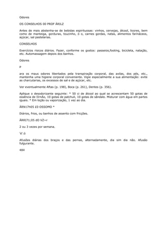 Odores
OS CONSELHOS 00 PROF ÁRILZ
Antes de mais abstenha-se de bebidas espirituosas: vinhos, cervejas, álcool, licores, bem
como de manteiga, gorduras, toucinho, ó o, carnes gordas, natas, alimentos farináceos,
açúcar, sal pastelarias.
CONSELHOS
Exercícios risicos diários. Fazer, conforme os gostos: passeios,footing, bicicleta, natação,
etc. Automassagem depois dos banhos.
Odores
P
ara os maus odores libertados pela transpiração corporal, das axilas, dos pés, etc.,
mantenha uma higiene corporal conveniente. Vigie especialmente a sua alimentação: evite
as charcutarias, os excessos de sal e de açúcar, etc.
Ver eventualmente Aftas (p. 198), Boca (p. 261), Dentes (p. 356).
Aplique o desodorizante seguinte: * 50 ci de álcool ao qual se acrescentam 50 gotas de
essência de IIrnÁo, 10 gotas de patchuli, 10 gotas de sãndalo. Misturar com água em partes
iguais. * Em loção ou vaporização, 1 vez ao dia.
ÁRN17h05 £0 OSSOMO *
Diários, frios, ou banhos de assento com fricções.
ÁRRI71;05 dO VZ~r
2 ou 3 vezes por semana.
‘è':ó
Afusões diárias dos braços e das pernas, alternadamente, dia sim dia não. Afusão
fulgurante.
484
 