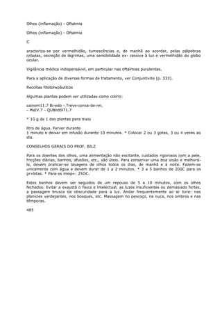 Olhos (inflamação) - Oftalmia
Olhos (inflamação) - Oftalmia
C
aracteriza-se por vermelhidão, tumescências e, de manhã ao acordar, pelas pálpebras
coladas, secreção de lágrimas, uma sensibilidade ex- cessiva à luz e vermelhidão do globo
ocular.
Vigilância médica indispensável, em particular nas oftalmias purulentas.
Para a aplicação de diversas formas de tratamento, ver Conjuntivite (p. 333).
Recoltas fitotolwpâutlcos
Algumas plantas podem ser utilizadas como colírio:
cainom11.7 Bi-edo - Trevo-coroa-de-rei.
- MaIV.7 - QU&lidól71.7
* 10 g de 1 das plantas para meio
litro de água. Ferver durante
1 minuto e deixar em infusão durante 10 minutos. * Colocar 2 ou 3 gotas, 3 ou 4 vezes ao
dia.
CONSELHOS GERAIS DO PROF. BILZ
Para os doentes dos olhos, uma alimentação não excitante, cuidados rigorosos com a pele,
fricções diárias, banhos, afusões, etc., são úteis. Para conservar uma boa visão e melhorá-
la, devem praticar-se lavagens de olhos todos os dias, de manhã e à noite. Fazem-se
unicamente com água e devem durar de 1 a 2 minutos. * 3 a 5 banhos de 200C para os
pr»bitas. * Para os míop«: 25OC.
Estes banhos devem ser seguidos de um repouso de 5 a 10 minutos, com os olhos
fechados. Evitar a exaustã o física e intelectual, as luzes insuficientes ou demasiado fortes,
a passagem brusca da obscuridade para a luz. Andar frequentemente ao ar livre: nas
planícies verdejantes, nos bosques, etc. Massagem no pescoço, na nuca, nos ombros e nas
têmporas.
485
 