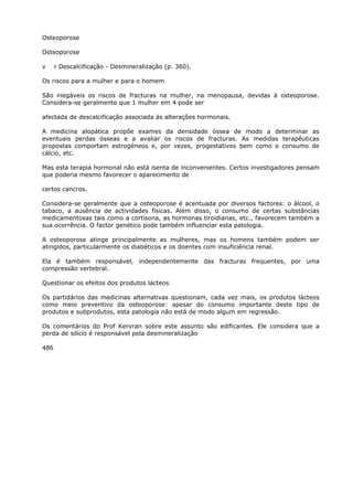 Osteoporose
Osteoporose
v r Descalcificação - Desmineralização (p. 360).
Os riscos para a mulher e para o homem
São inegáveis os riscos de fracturas na mulher, na menopausa, devidas à osteoporose.
Considera-se geralmente que 1 mulher em 4 pode ser
afectada de descalcificação associada às alterações hormonais.
A medicina alopática propõe exames da densidade óssea de modo a determinar as
eventuais perdas ósseas e a avaliar os riscos de fracturas. As medidas terapêuticas
propostas comportam estrogéneos e, por vezes, progestativos bem como o consumo de
cálcio, etc.
Mas esta terapia hormonal não está isenta de inconvenientes. Certos investigadores pensam
que poderia mesmo favorecer o aparecimento de
certos cancros.
Considera-se geralmente que a osteoporose é acentuada por diversos factores: o álcool, o
tabaco, a ausência de actividades físicas. Além disso, o consumo de certas substâncias
medicamentosas tais como a cortisona, as hormonas tiroidianas, etc., favorecem também a
sua ocorrência. O factor genético pode também influenciar esta patologia.
A osteoporose atinge principalmente as mulheres, mas os homens também podem ser
atingidos, particularmente os diabéticos e os doentes com insuficiência renal.
Ela é também responsável, independentemente das fracturas frequentes, por uma
compressão vertebral.
Questionar os efeitos dos produtos lácteos
Os partidários das medicinas alternativas questionam, cada vez mais, os produtos lácteos
como meio preventivo da osteoporose: apesar do consumo importante deste tipo de
produtos e subprodutos, esta patologia não está de modo algum em regressão.
Os comentários do Prof Kervran sobre este assunto são edificantes. Ele considera que a
perda de silício é responsável pela desmineralização
486
 