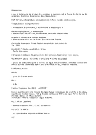 Osteoporose
e que o tratamento da artrose deve associar o magnésio sob a forma de cloreto ou de
carbonato, de silício e de carbonato de potássio. Para o
Prof. Kervran, estes produtos são susceptíveis de fazer regredir a osteoporose.
Terapêuticas de acompanhamento
- A osteopatia, a quiroprática, a acupunctura, a mesoterapia, a
electroterapia (de Võll), a moraterapia.
- A estimulação eléctrica tem, muitas vezes, resultados interessantes
no aspecto de atenuar e suprimir as dores.
- A homeopatia utiliza em particular: Acte racemosa, Bryona,
Camomilla, Hypericum, Thuya, Sepium, em diluições que variam de
5 a 15 CH.
DIw9010.9 * Cássís - cavalín17.1 - Urtiga
- Raínha-dos-prados
2 drageias de cada por dia, por períodos de 3 semanas. Fazer várias vezes ao ano.
OU IMUSfO * Cássis + Cávalínha + Urtiga @@ * Raínha-dos-prados
1 pitada de cada planta para 1 chávena de água. Ferver durante 2 minutos e deixar em
infusão durante 10 minutos. Tomar 2 ou 3 chávenas por dia, antes das refeições.
ó10OS OSSOMARIS
Bétula
1 gota, 1 a 3 vezes ao dia.
O u -.
1 ímão
2 gotas, 2 vezes ao dia. @@3 ÁRIMIOS *
Banhos quentes com uma mistura de algas (Fucus vesiculosus), de cavalinha e de urtiga,
seguidos de fricções frescas. * 20 g de cada planta para 2 litros de água. Ferver durante 5
minutos e deixar em infusão durante
20 minutos. Filtrar e acrescentar à água do banho.
08/717OS de OSSOIMO
* Banhos de assento frios. * 2 ou 3 por semana.
88/7/705 £f0 V8POr *
1 ou 2 por semana, seguidos de loções frescas.
487
 